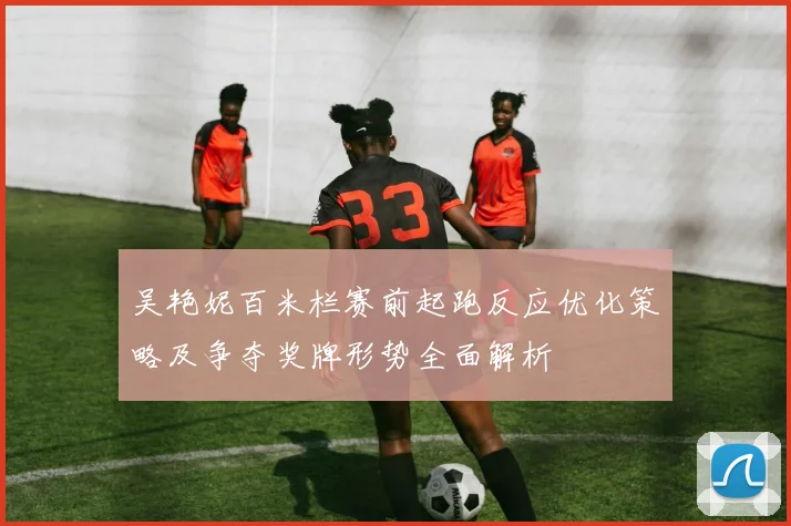 吴艳妮百米栏赛前起跑反应优化策略及争夺奖牌形势全面解析