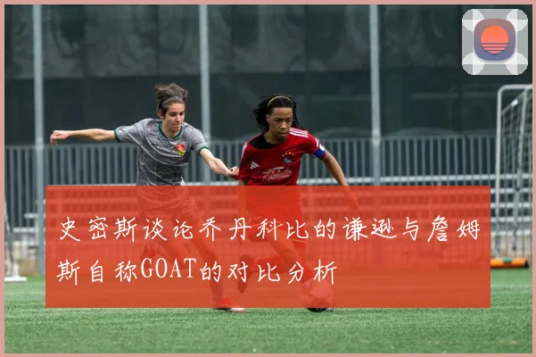 史密斯谈论乔丹科比的谦逊与詹姆斯自称GOAT的对比分析
