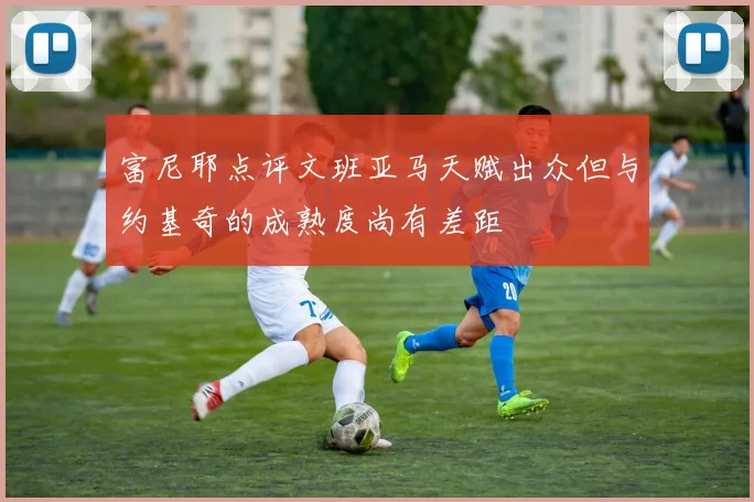 富尼耶点评文班亚马天赋出众但与约基奇的成熟度尚有差距