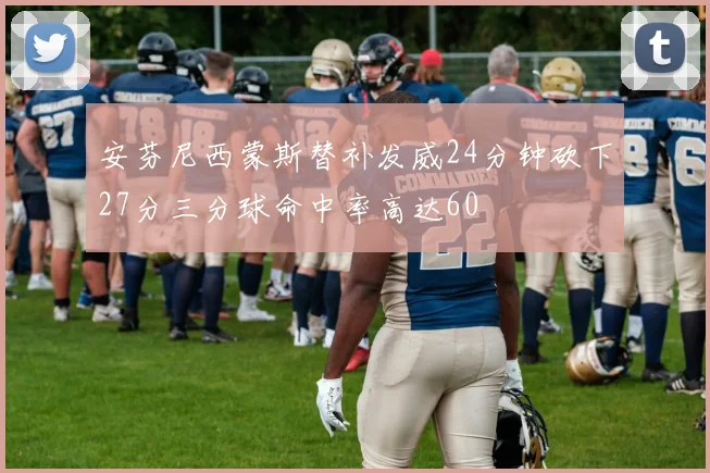安芬尼西蒙斯替补发威24分钟砍下27分三分球命中率高达60