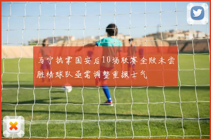 马宁执掌国安后10场联赛全败未尝胜绩球队亟需调整重振士气