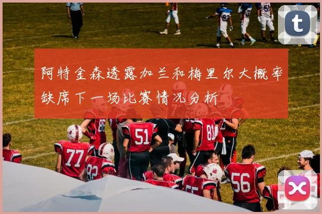 阿特金森透露加兰和梅里尔大概率缺席下一场比赛情况分析