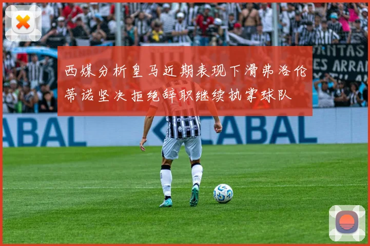 西媒分析皇马近期表现下滑弗洛伦蒂诺坚决拒绝辞职继续执掌球队