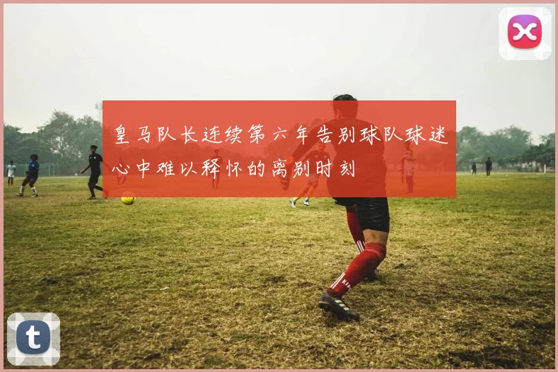 皇马队长连续第六年告别球队球迷心中难以释怀的离别时刻