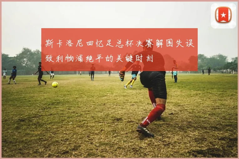 斯卡洛尼回忆足总杯决赛解围失误致利物浦绝平的关键时刻