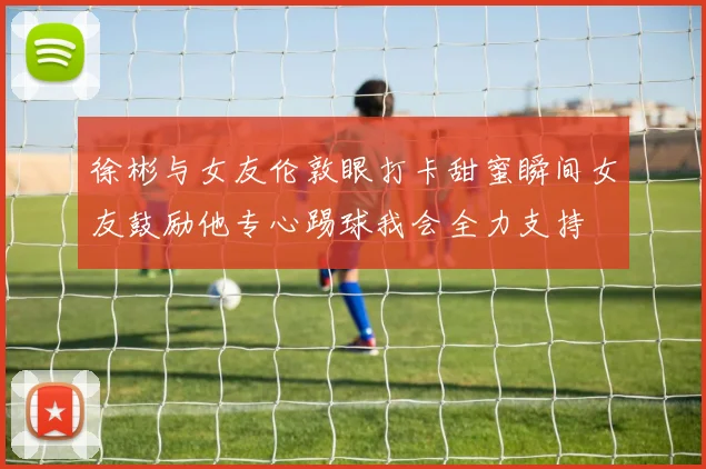 徐彬与女友伦敦眼打卡甜蜜瞬间女友鼓励他专心踢球我会全力支持