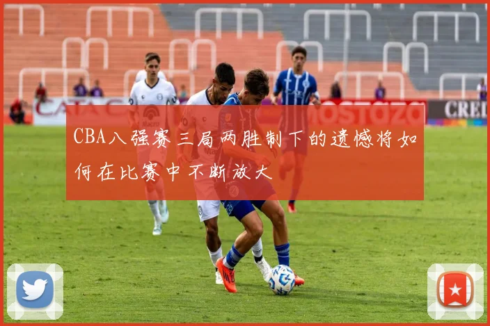 CBA八强赛三局两胜制下的遗憾将如何在比赛中不断放大
