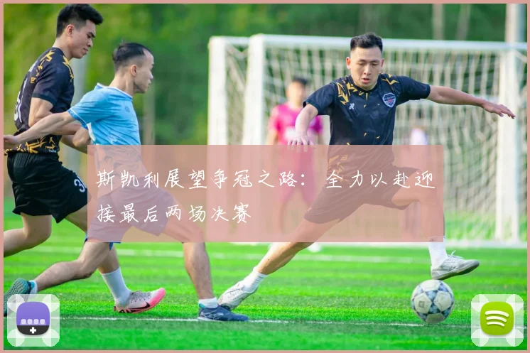 斯凯利展望争冠之路：全力以赴迎接最后两场决赛