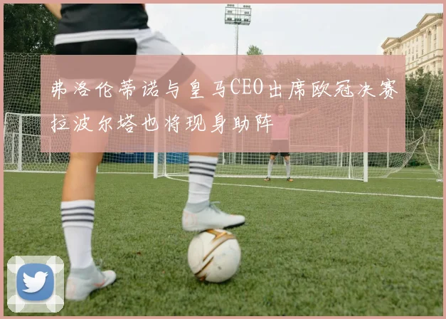 弗洛伦蒂诺与皇马CEO出席欧冠决赛拉波尔塔也将现身助阵